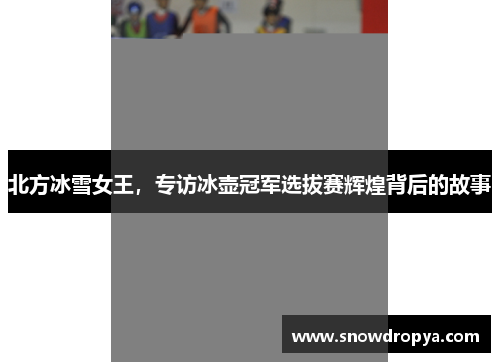 北方冰雪女王，专访冰壶冠军选拔赛辉煌背后的故事