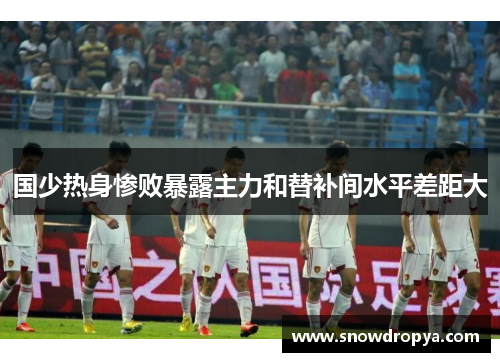 国少热身惨败暴露主力和替补间水平差距大
